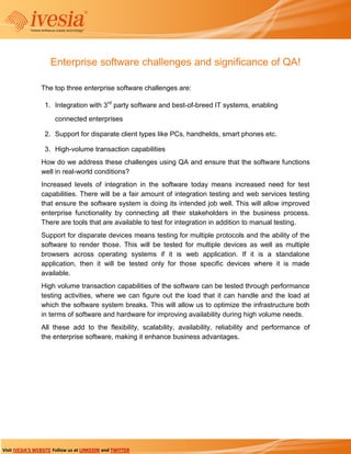 Enterprise software challenges and significance of QA!

                 The top three enterprise software challenges are:

                  1. Integration with 3rd party software and best-of-breed IT systems, enabling
                       connected enterprises

                  2. Support for disparate client types like PCs, handhelds, smart phones etc.

                  3. High-volume transaction capabilities
                 How do we address these challenges using QA and ensure that the software functions
                 well in real-world conditions?
                 Increased levels of integration in the software today means increased need for test
                 capabilities. There will be a fair amount of integration testing and web services testing
                 that ensure the software system is doing its intended job well. This will allow improved
                 enterprise functionality by connecting all their stakeholders in the business process.
                 There are tools that are available to test for integration in addition to manual testing.
                 Support for disparate devices means testing for multiple protocols and the ability of the
                 software to render those. This will be tested for multiple devices as well as multiple
                 browsers across operating systems if it is web application. If it is a standalone
                 application, then it will be tested only for those specific devices where it is made
                 available.
                 High volume transaction capabilities of the software can be tested through performance
                 testing activities, where we can figure out the load that it can handle and the load at
                 which the software system breaks. This will allow us to optimize the infrastructure both
                 in terms of software and hardware for improving availability during high volume needs.
                 All these add to the flexibility, scalability, availability, reliability and performance of
                 the enterprise software, making it enhance business advantages.




Visit IVESIA’S WEBSITE Follow us at LINKEDIN and TWITTER
 