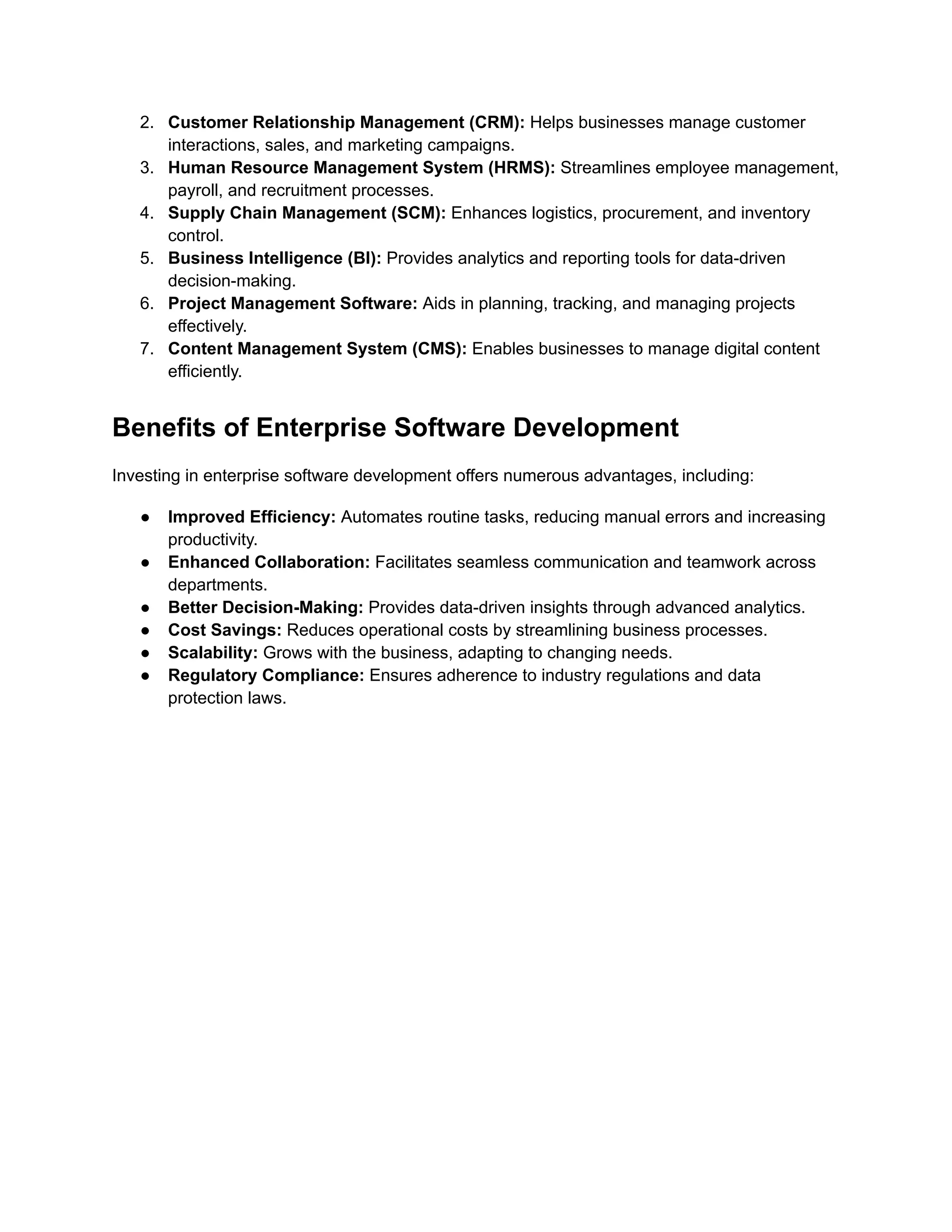 2.​ Customer Relationship Management (CRM): Helps businesses manage customer
interactions, sales, and marketing campaigns.
3.​ Human Resource Management System (HRMS): Streamlines employee management,
payroll, and recruitment processes.
4.​ Supply Chain Management (SCM): Enhances logistics, procurement, and inventory
control.
5.​ Business Intelligence (BI): Provides analytics and reporting tools for data-driven
decision-making.
6.​ Project Management Software: Aids in planning, tracking, and managing projects
effectively.
7.​ Content Management System (CMS): Enables businesses to manage digital content
efficiently.
Benefits of Enterprise Software Development
Investing in enterprise software development offers numerous advantages, including:
●​ Improved Efficiency: Automates routine tasks, reducing manual errors and increasing
productivity.
●​ Enhanced Collaboration: Facilitates seamless communication and teamwork across
departments.
●​ Better Decision-Making: Provides data-driven insights through advanced analytics.
●​ Cost Savings: Reduces operational costs by streamlining business processes.
●​ Scalability: Grows with the business, adapting to changing needs.
●​ Regulatory Compliance: Ensures adherence to industry regulations and data
protection laws.
 