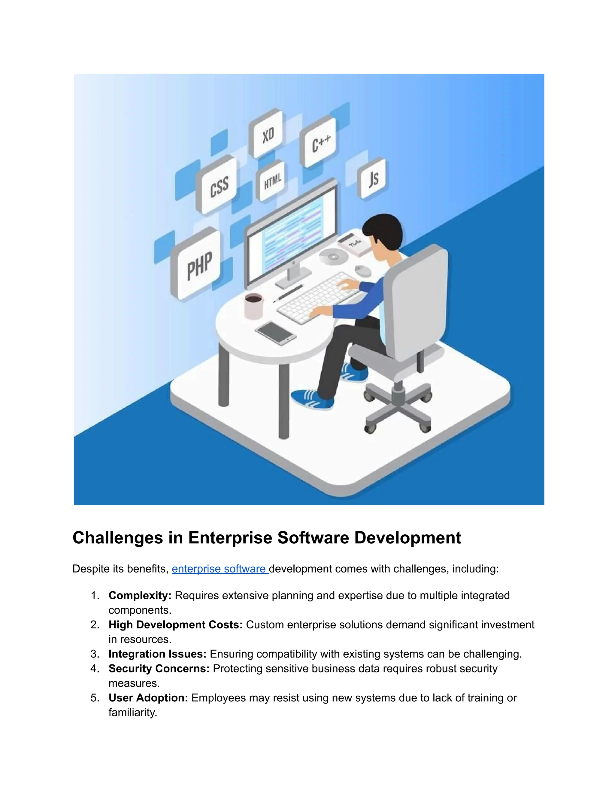 Challenges in Enterprise Software Development
Despite its benefits, enterprise software development comes with challenges, including:
1.​ Complexity: Requires extensive planning and expertise due to multiple integrated
components.
2.​ High Development Costs: Custom enterprise solutions demand significant investment
in resources.
3.​ Integration Issues: Ensuring compatibility with existing systems can be challenging.
4.​ Security Concerns: Protecting sensitive business data requires robust security
measures.
5.​ User Adoption: Employees may resist using new systems due to lack of training or
familiarity.
 