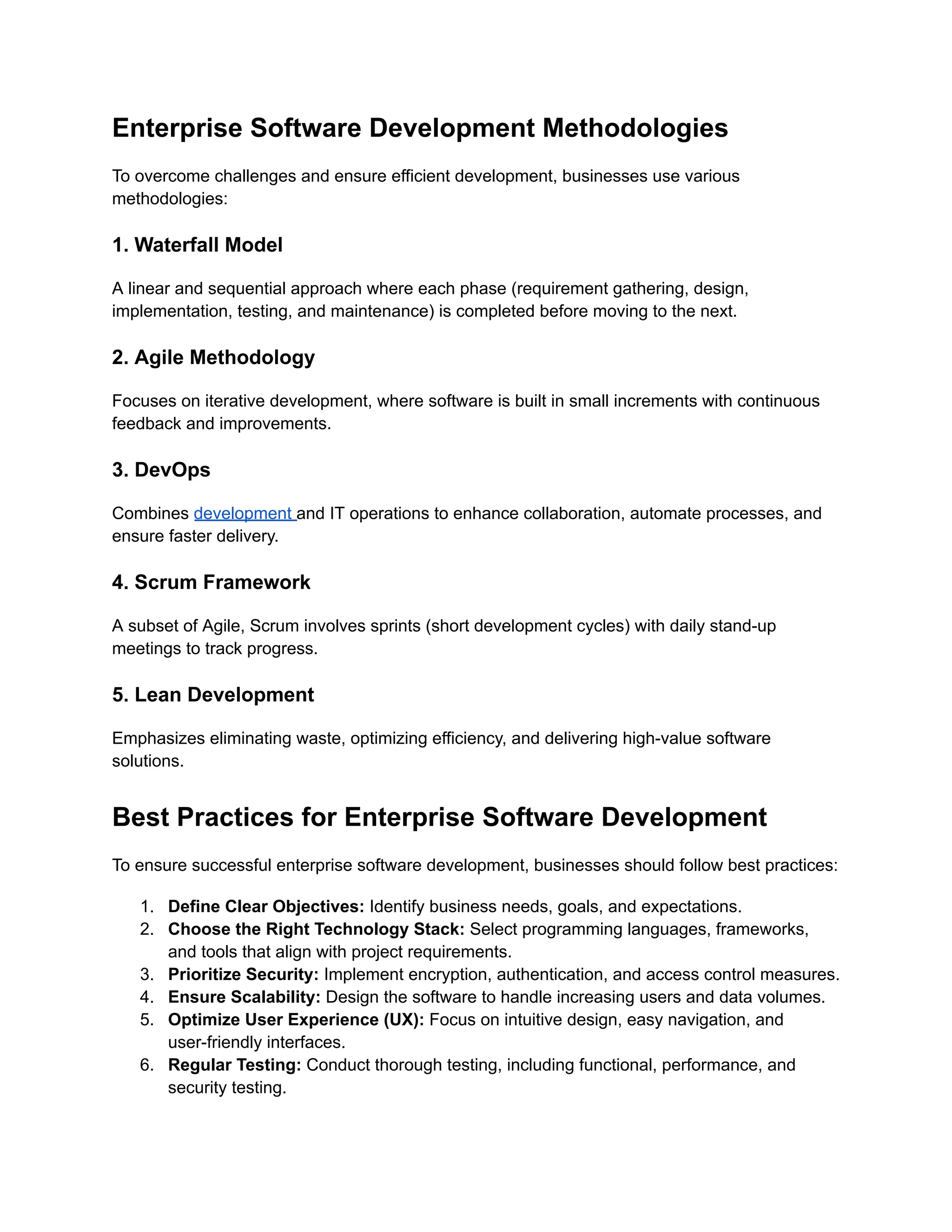 Enterprise Software Development Methodologies
To overcome challenges and ensure efficient development, businesses use various
methodologies:
1. Waterfall Model
A linear and sequential approach where each phase (requirement gathering, design,
implementation, testing, and maintenance) is completed before moving to the next.
2. Agile Methodology
Focuses on iterative development, where software is built in small increments with continuous
feedback and improvements.
3. DevOps
Combines development and IT operations to enhance collaboration, automate processes, and
ensure faster delivery.
4. Scrum Framework
A subset of Agile, Scrum involves sprints (short development cycles) with daily stand-up
meetings to track progress.
5. Lean Development
Emphasizes eliminating waste, optimizing efficiency, and delivering high-value software
solutions.
Best Practices for Enterprise Software Development
To ensure successful enterprise software development, businesses should follow best practices:
1.​ Define Clear Objectives: Identify business needs, goals, and expectations.
2.​ Choose the Right Technology Stack: Select programming languages, frameworks,
and tools that align with project requirements.
3.​ Prioritize Security: Implement encryption, authentication, and access control measures.
4.​ Ensure Scalability: Design the software to handle increasing users and data volumes.
5.​ Optimize User Experience (UX): Focus on intuitive design, easy navigation, and
user-friendly interfaces.
6.​ Regular Testing: Conduct thorough testing, including functional, performance, and
security testing.
 