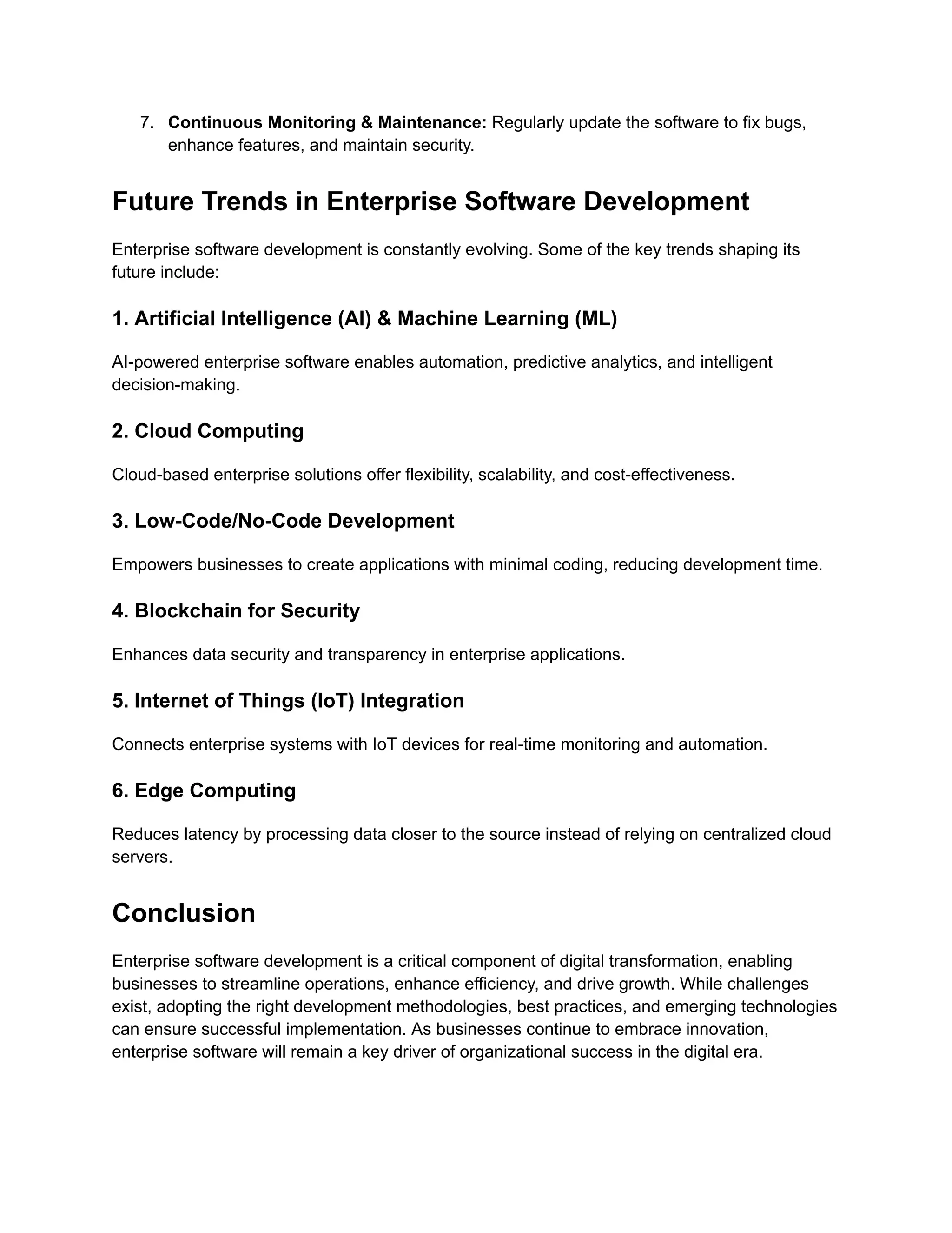 7.​ Continuous Monitoring & Maintenance: Regularly update the software to fix bugs,
enhance features, and maintain security.
Future Trends in Enterprise Software Development
Enterprise software development is constantly evolving. Some of the key trends shaping its
future include:
1. Artificial Intelligence (AI) & Machine Learning (ML)
AI-powered enterprise software enables automation, predictive analytics, and intelligent
decision-making.
2. Cloud Computing
Cloud-based enterprise solutions offer flexibility, scalability, and cost-effectiveness.
3. Low-Code/No-Code Development
Empowers businesses to create applications with minimal coding, reducing development time.
4. Blockchain for Security
Enhances data security and transparency in enterprise applications.
5. Internet of Things (IoT) Integration
Connects enterprise systems with IoT devices for real-time monitoring and automation.
6. Edge Computing
Reduces latency by processing data closer to the source instead of relying on centralized cloud
servers.
Conclusion
Enterprise software development is a critical component of digital transformation, enabling
businesses to streamline operations, enhance efficiency, and drive growth. While challenges
exist, adopting the right development methodologies, best practices, and emerging technologies
can ensure successful implementation. As businesses continue to embrace innovation,
enterprise software will remain a key driver of organizational success in the digital era.
 