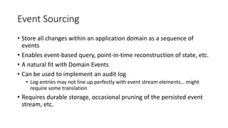 Event Sourcing
• Store all changes within an application domain as a sequence of
events
• Enables event-based query, point-in-time reconstruction of state, etc.
• A natural fit with Domain Events
• Can be used to implement an audit log
• Log entries may not line up perfectly with event stream elements… might
require some translation
• Requires durable storage, occasional pruning of the persisted event
stream, etc.
 