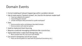 Domain Events
• Formal modeling of relevant happenings within a problem domain
• Like UI-style events (“button1 clicked”, etc.) but for the domain model itself
• “new user added to the system”
• “new drilling plan started”
• “private workspace data promoted to a public workspace”
• Uses
• Communication within and between Bounded Contexts
• Communication with external systems
• Used to implement Event Sourcing
• Requires a pub/sub messaging architecture like a service bus
• Typical alternative is data-level (foreign keys, etc.)
• More complex than FKs, but much more flexible
• Can result in temporary out-of-sync issues
• There are formal patterns to deal with this (Eventual Consistency, etc.)
 