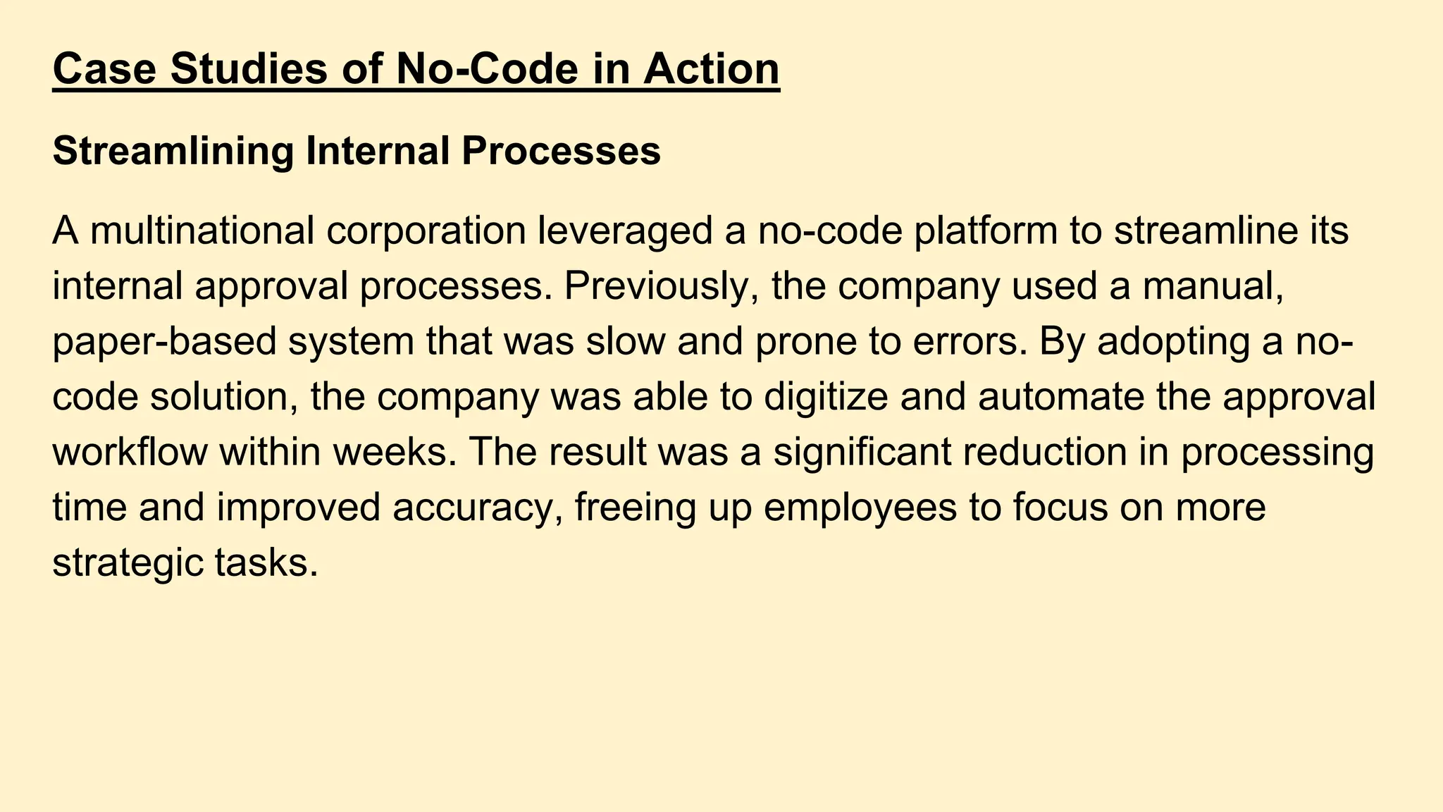 Case Studies of No-Code in Action
Streamlining Internal Processes
A multinational corporation leveraged a no-code platform to streamline its
internal approval processes. Previously, the company used a manual,
paper-based system that was slow and prone to errors. By adopting a no-
code solution, the company was able to digitize and automate the approval
workflow within weeks. The result was a significant reduction in processing
time and improved accuracy, freeing up employees to focus on more
strategic tasks.
 