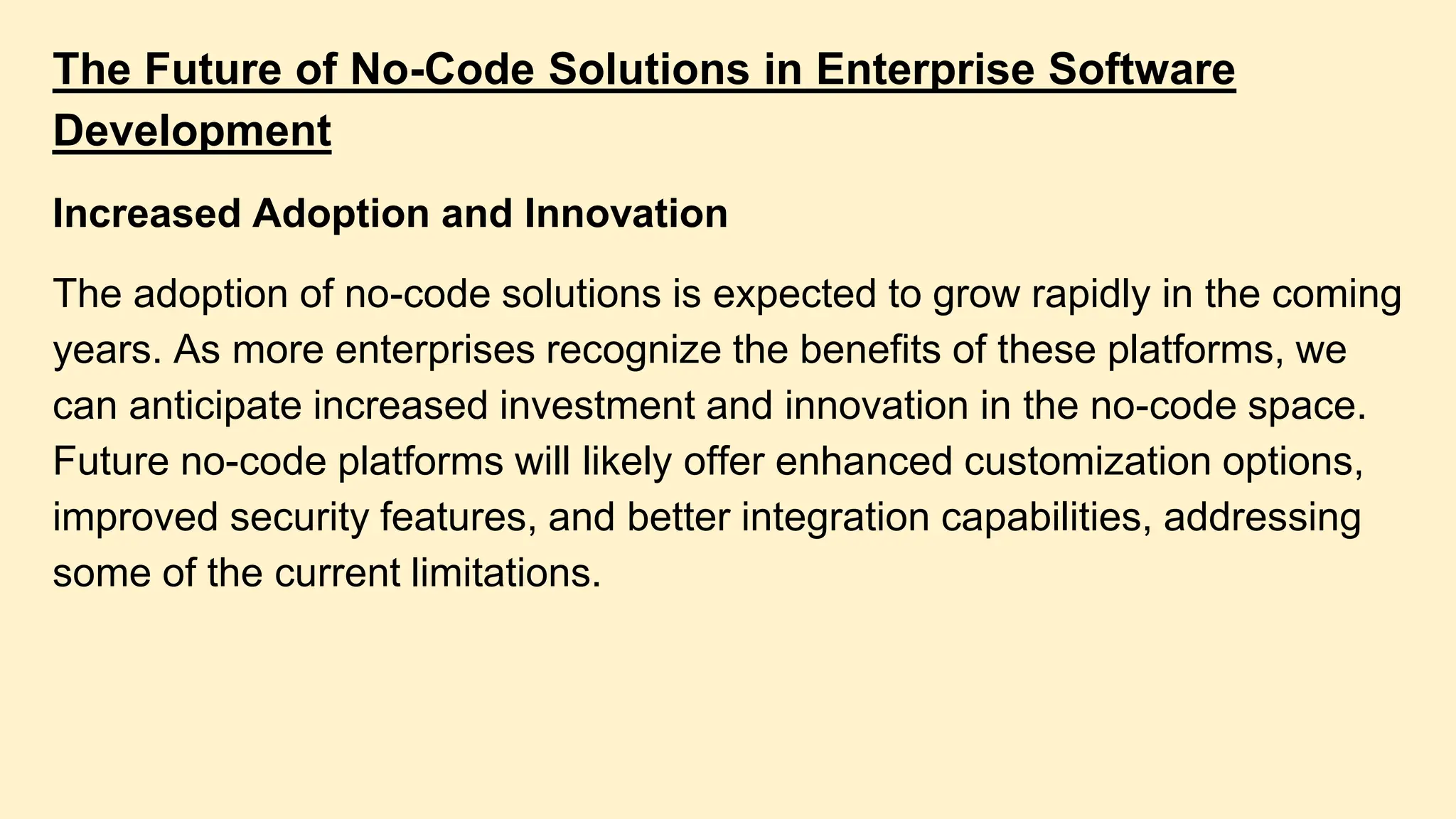 The Future of No-Code Solutions in Enterprise Software
Development
Increased Adoption and Innovation
The adoption of no-code solutions is expected to grow rapidly in the coming
years. As more enterprises recognize the benefits of these platforms, we
can anticipate increased investment and innovation in the no-code space.
Future no-code platforms will likely offer enhanced customization options,
improved security features, and better integration capabilities, addressing
some of the current limitations.
 