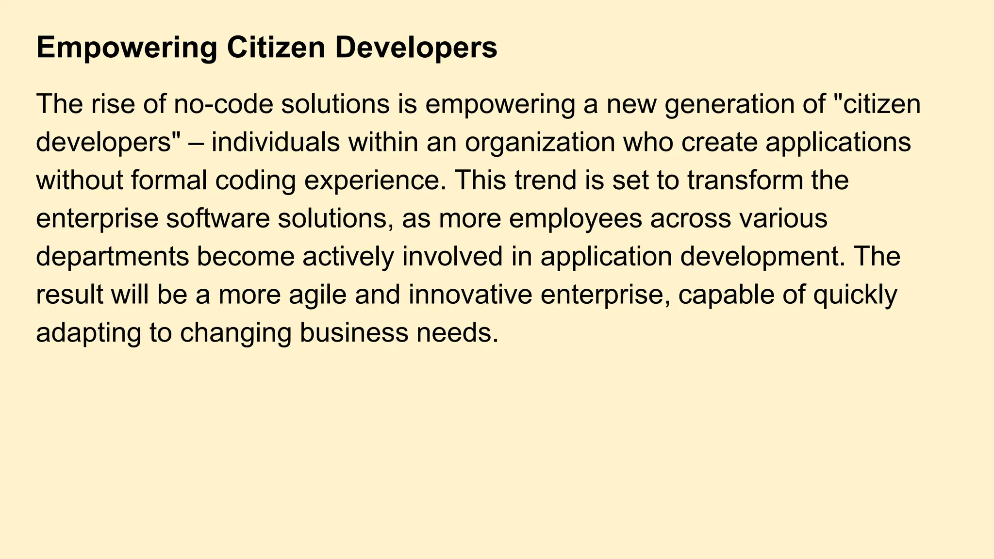 Empowering Citizen Developers
The rise of no-code solutions is empowering a new generation of "citizen
developers" – individuals within an organization who create applications
without formal coding experience. This trend is set to transform the
enterprise software solutions, as more employees across various
departments become actively involved in application development. The
result will be a more agile and innovative enterprise, capable of quickly
adapting to changing business needs.
 