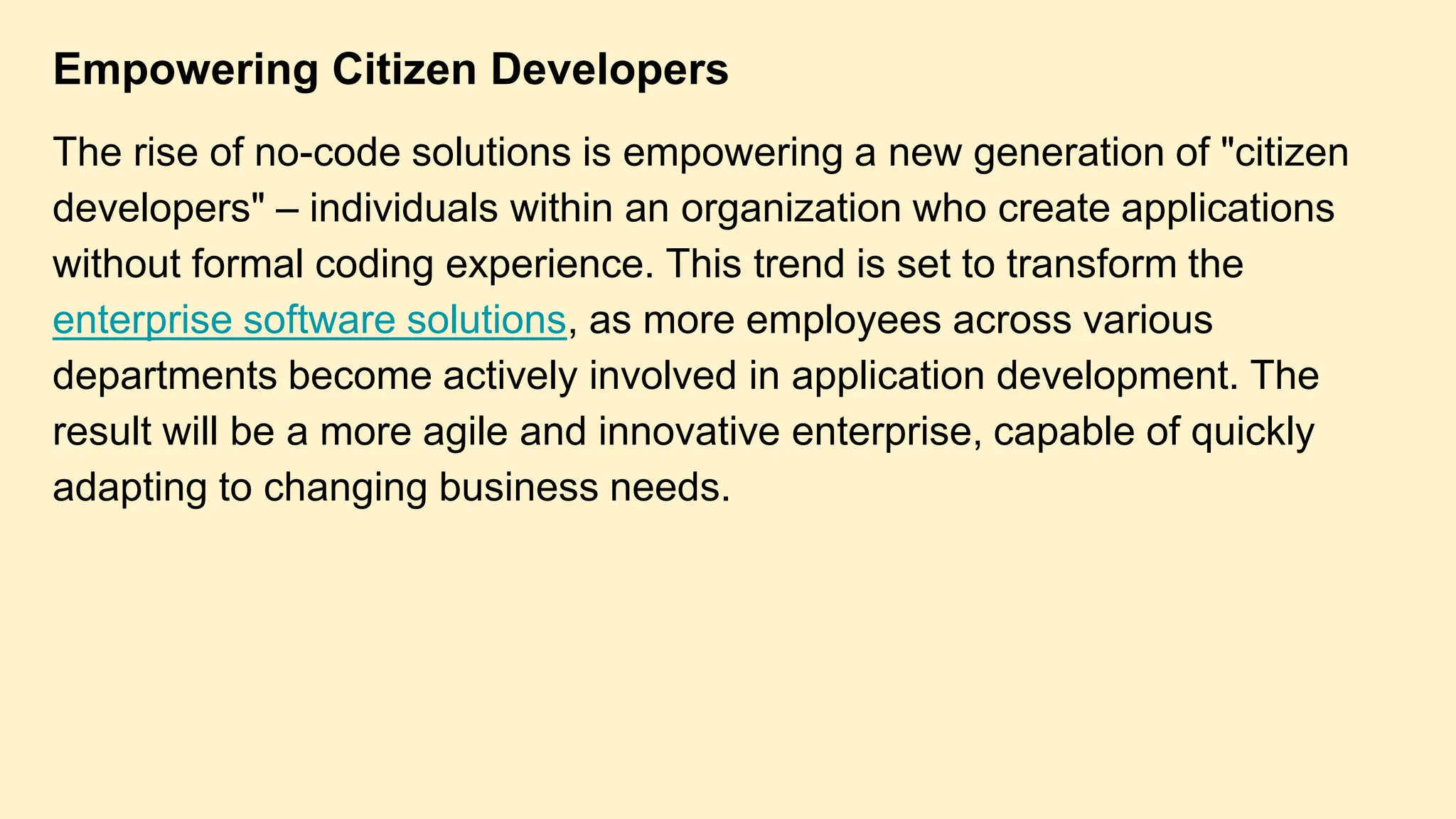 Empowering Citizen Developers
The rise of no-code solutions is empowering a new generation of "citizen
developers" – individuals within an organization who create applications
without formal coding experience. This trend is set to transform the
enterprise software solutions, as more employees across various
departments become actively involved in application development. The
result will be a more agile and innovative enterprise, capable of quickly
adapting to changing business needs.
 
