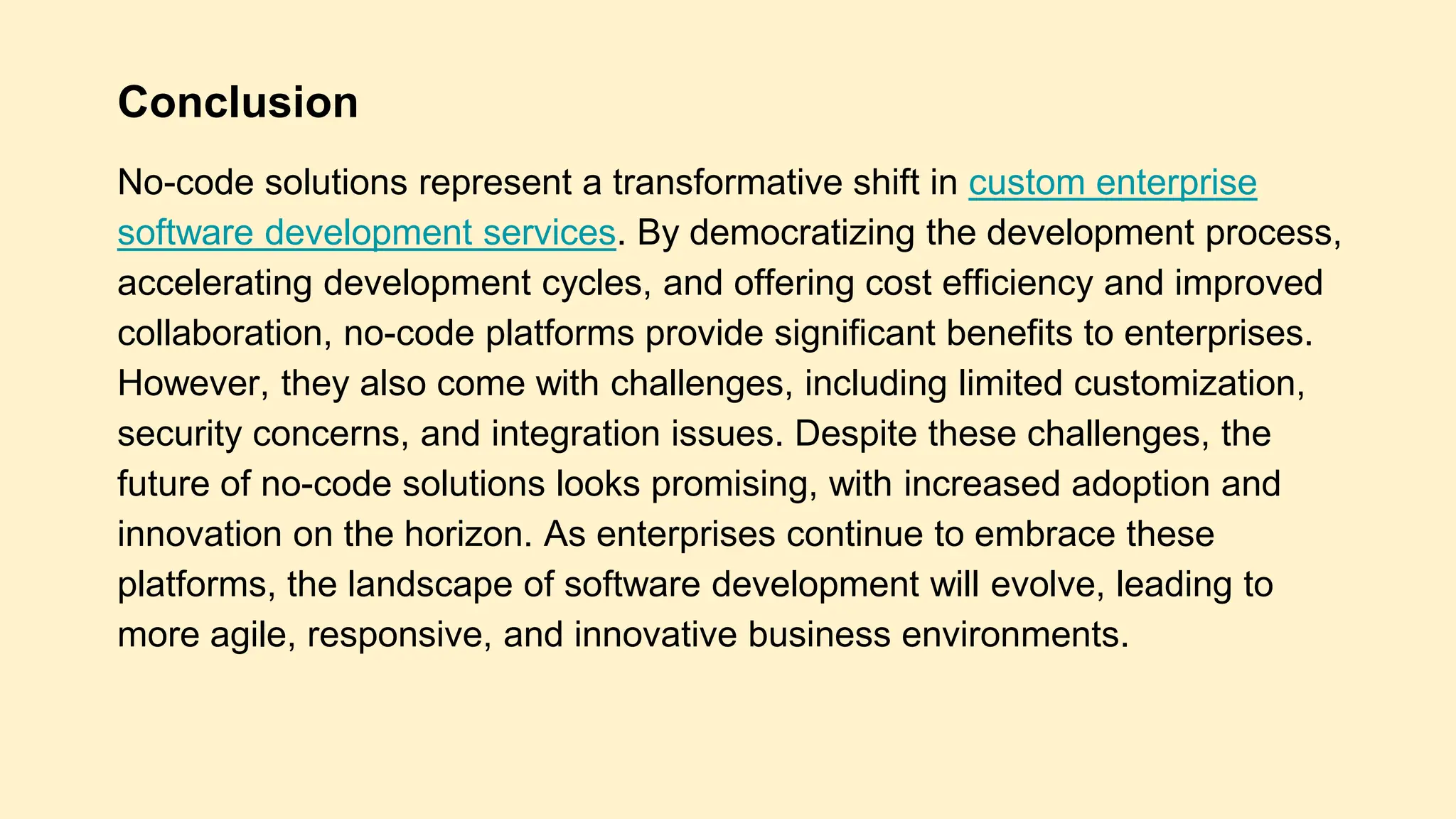 Conclusion
No-code solutions represent a transformative shift in custom enterprise
software development services. By democratizing the development process,
accelerating development cycles, and offering cost efficiency and improved
collaboration, no-code platforms provide significant benefits to enterprises.
However, they also come with challenges, including limited customization,
security concerns, and integration issues. Despite these challenges, the
future of no-code solutions looks promising, with increased adoption and
innovation on the horizon. As enterprises continue to embrace these
platforms, the landscape of software development will evolve, leading to
more agile, responsive, and innovative business environments.
 
