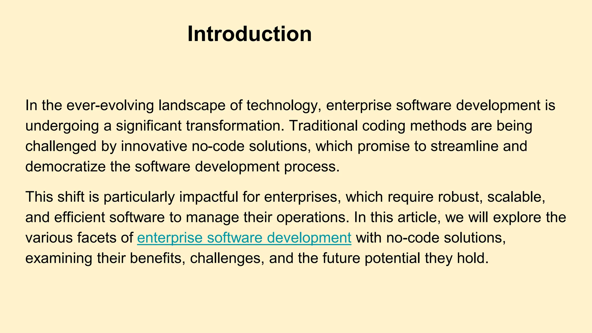 In the ever-evolving landscape of technology, enterprise software development is
undergoing a significant transformation. Traditional coding methods are being
challenged by innovative no-code solutions, which promise to streamline and
democratize the software development process.
This shift is particularly impactful for enterprises, which require robust, scalable,
and efficient software to manage their operations. In this article, we will explore the
various facets of enterprise software development with no-code solutions,
examining their benefits, challenges, and the future potential they hold.
Introduction
 