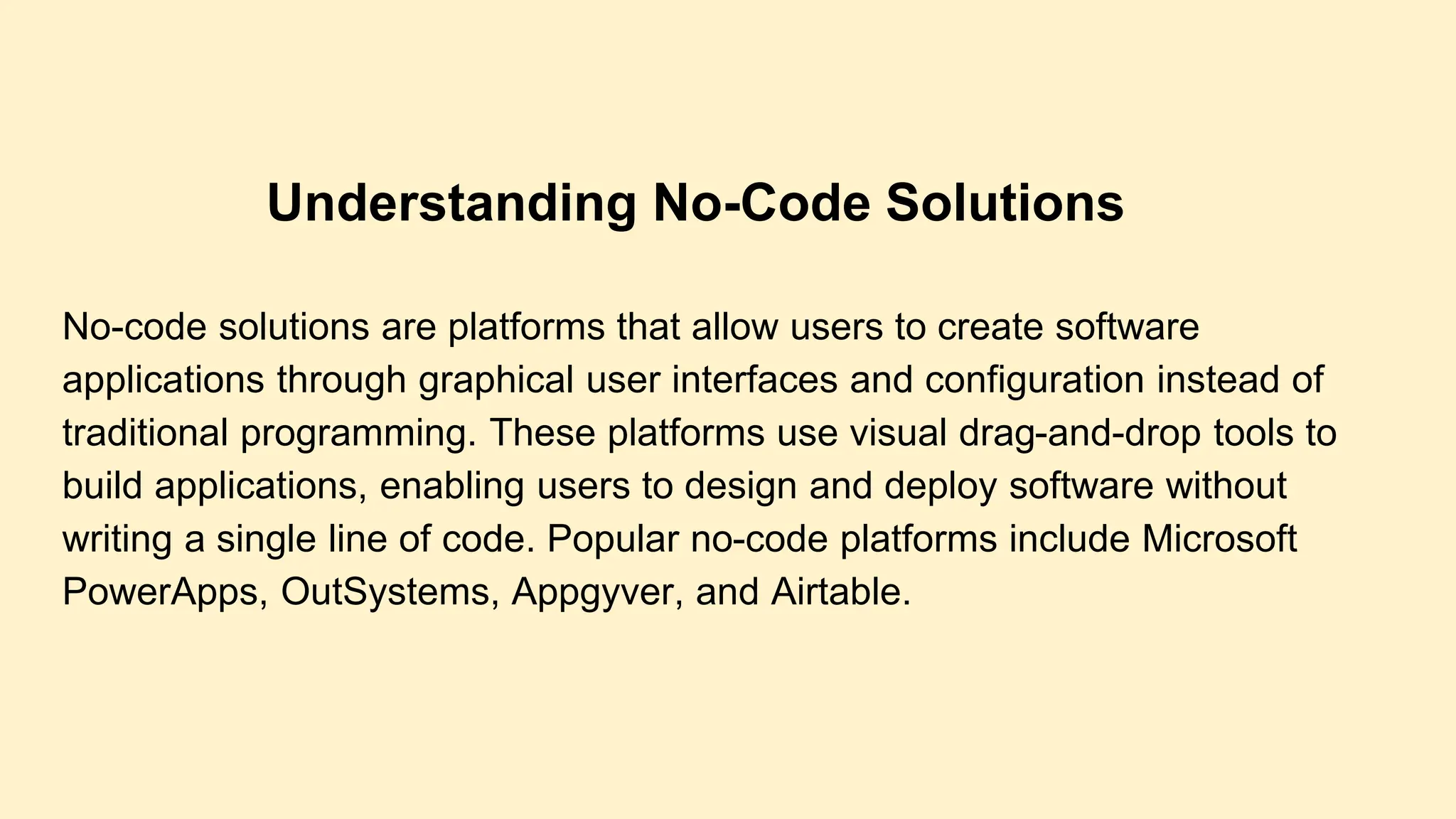 No-code solutions are platforms that allow users to create software
applications through graphical user interfaces and configuration instead of
traditional programming. These platforms use visual drag-and-drop tools to
build applications, enabling users to design and deploy software without
writing a single line of code. Popular no-code platforms include Microsoft
PowerApps, OutSystems, Appgyver, and Airtable.
Understanding No-Code Solutions
 