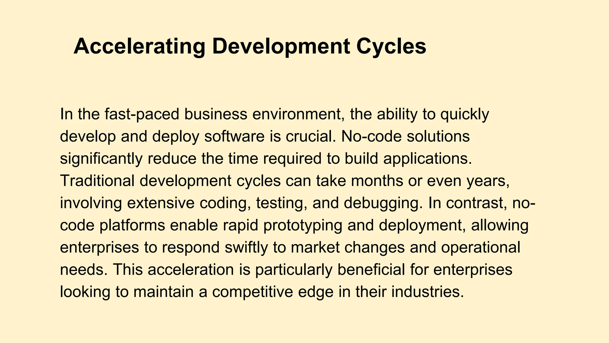 In the fast-paced business environment, the ability to quickly
develop and deploy software is crucial. No-code solutions
significantly reduce the time required to build applications.
Traditional development cycles can take months or even years,
involving extensive coding, testing, and debugging. In contrast, no-
code platforms enable rapid prototyping and deployment, allowing
enterprises to respond swiftly to market changes and operational
needs. This acceleration is particularly beneficial for enterprises
looking to maintain a competitive edge in their industries.
Accelerating Development Cycles
 