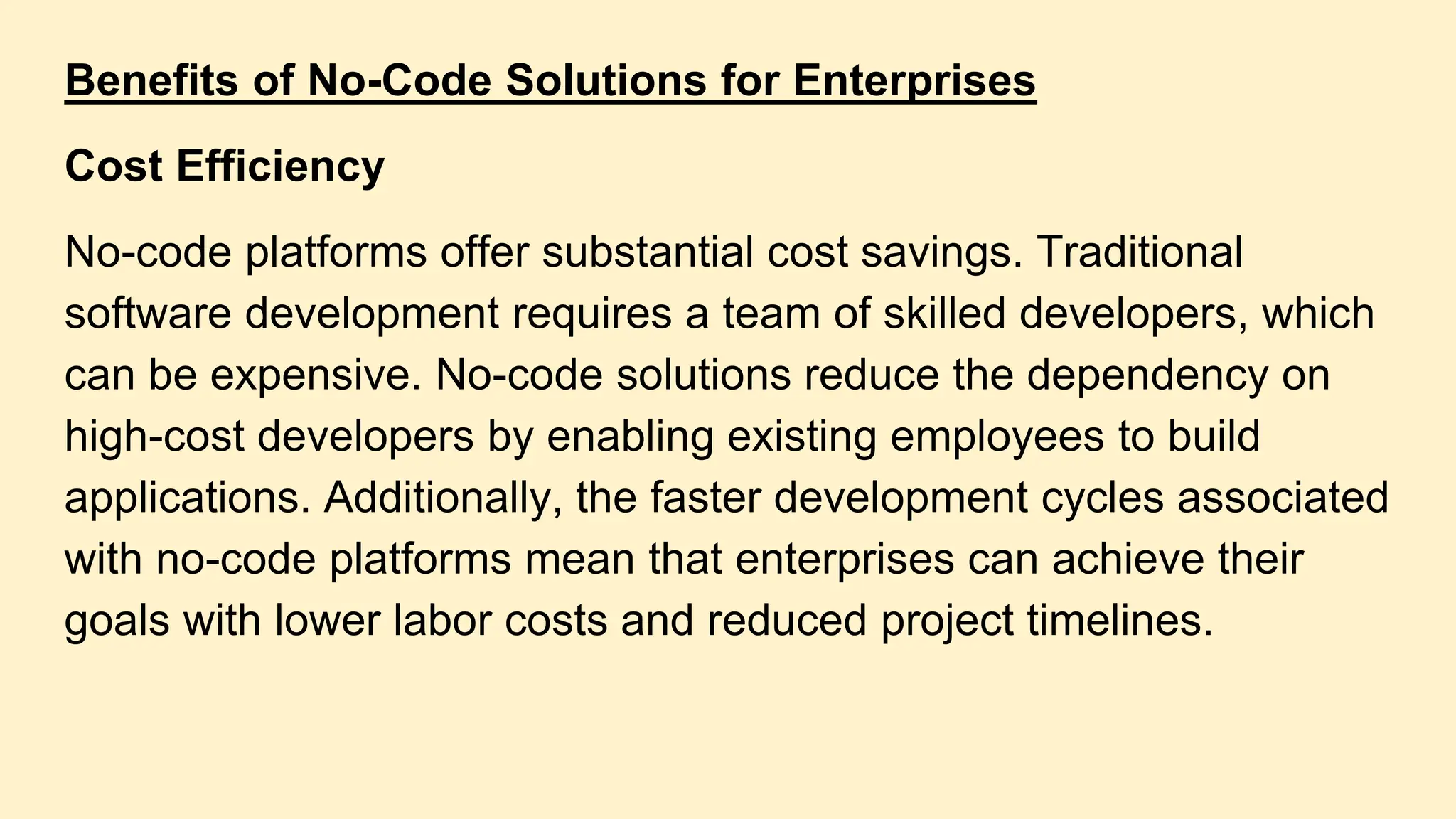 Benefits of No-Code Solutions for Enterprises
Cost Efficiency
No-code platforms offer substantial cost savings. Traditional
software development requires a team of skilled developers, which
can be expensive. No-code solutions reduce the dependency on
high-cost developers by enabling existing employees to build
applications. Additionally, the faster development cycles associated
with no-code platforms mean that enterprises can achieve their
goals with lower labor costs and reduced project timelines.
 