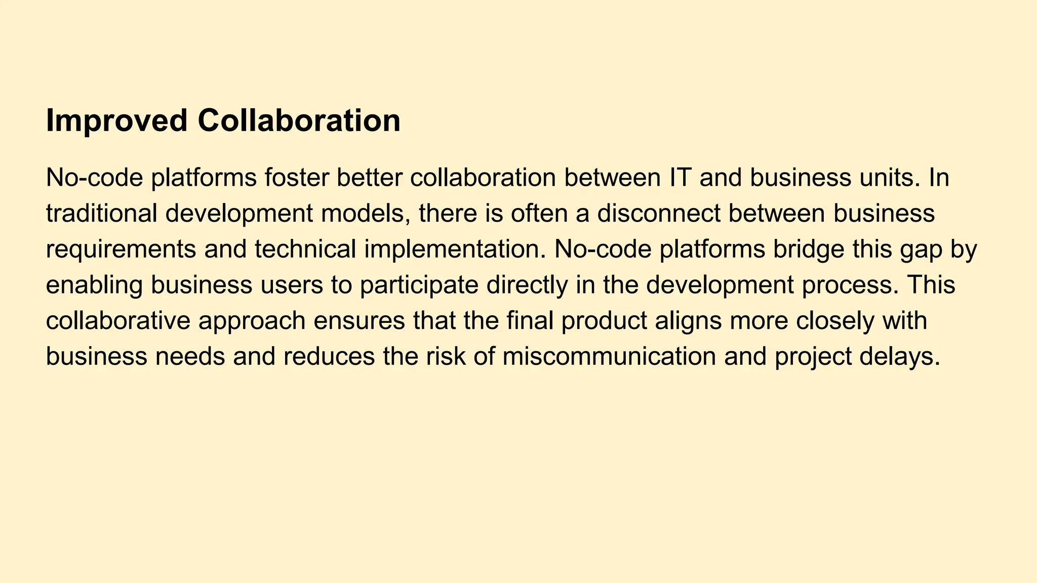 Improved Collaboration
No-code platforms foster better collaboration between IT and business units. In
traditional development models, there is often a disconnect between business
requirements and technical implementation. No-code platforms bridge this gap by
enabling business users to participate directly in the development process. This
collaborative approach ensures that the final product aligns more closely with
business needs and reduces the risk of miscommunication and project delays.
 