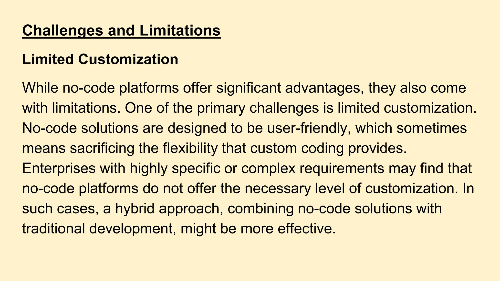 Challenges and Limitations
Limited Customization
While no-code platforms offer significant advantages, they also come
with limitations. One of the primary challenges is limited customization.
No-code solutions are designed to be user-friendly, which sometimes
means sacrificing the flexibility that custom coding provides.
Enterprises with highly specific or complex requirements may find that
no-code platforms do not offer the necessary level of customization. In
such cases, a hybrid approach, combining no-code solutions with
traditional development, might be more effective.
 