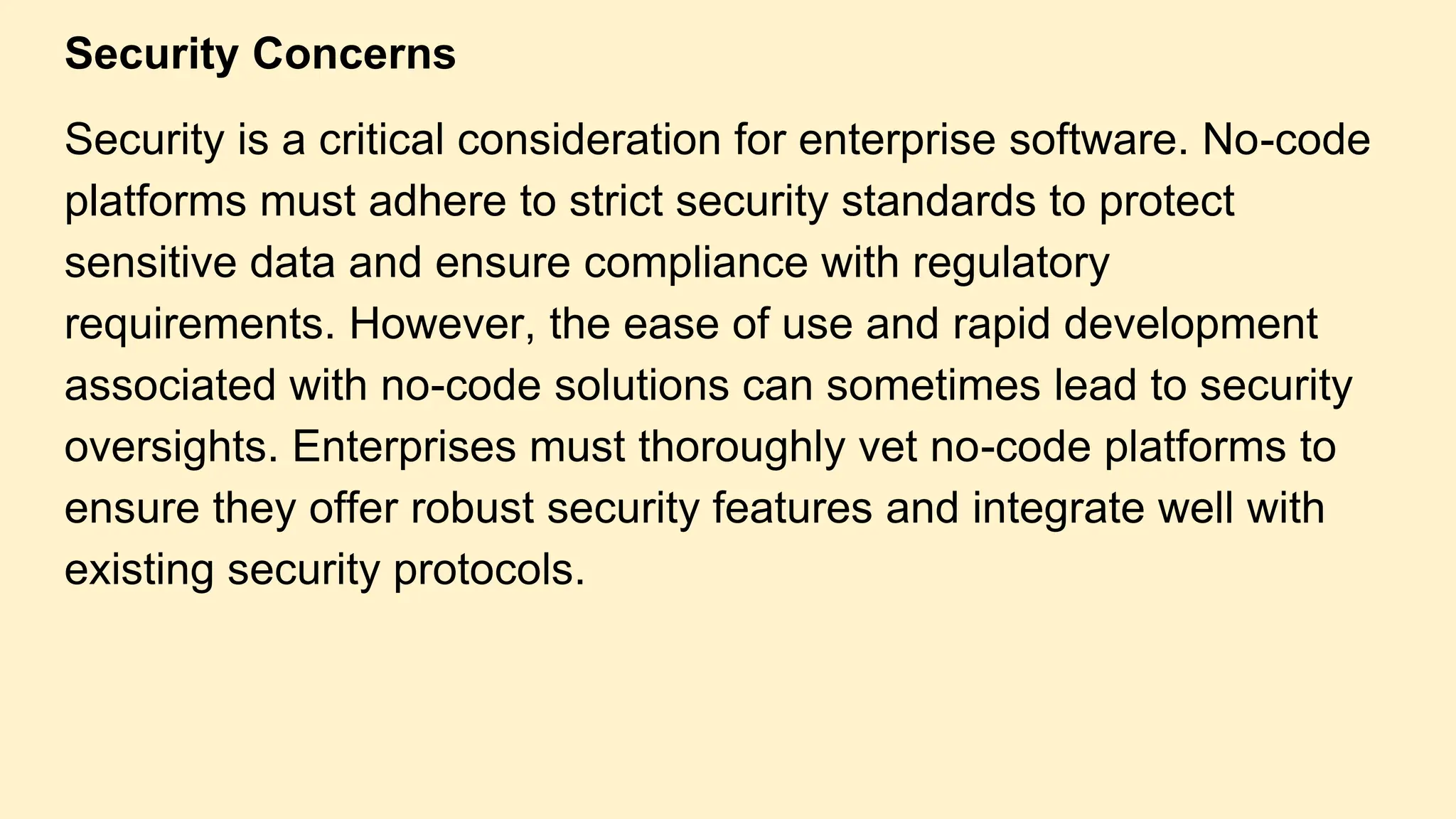 Security Concerns
Security is a critical consideration for enterprise software. No-code
platforms must adhere to strict security standards to protect
sensitive data and ensure compliance with regulatory
requirements. However, the ease of use and rapid development
associated with no-code solutions can sometimes lead to security
oversights. Enterprises must thoroughly vet no-code platforms to
ensure they offer robust security features and integrate well with
existing security protocols.
 