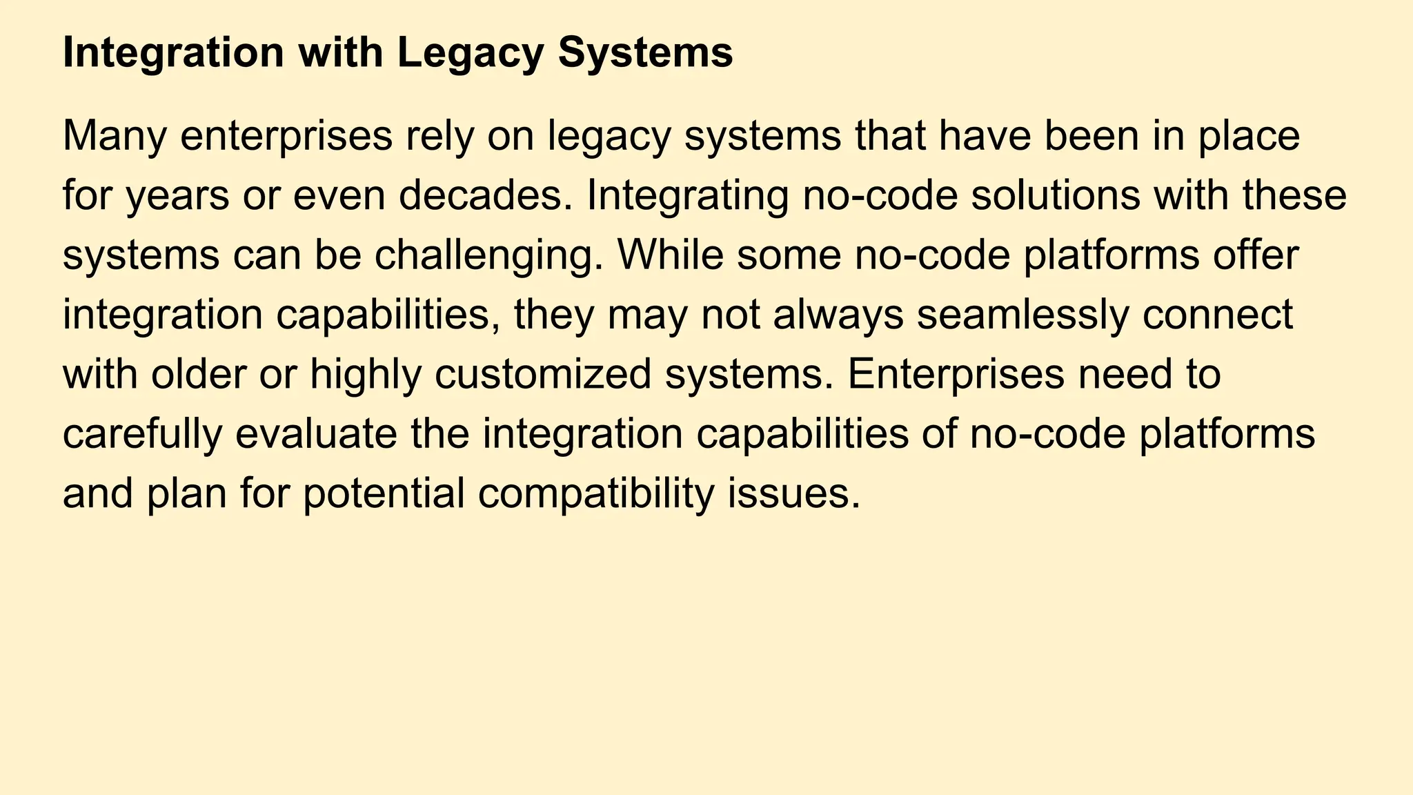 Integration with Legacy Systems
Many enterprises rely on legacy systems that have been in place
for years or even decades. Integrating no-code solutions with these
systems can be challenging. While some no-code platforms offer
integration capabilities, they may not always seamlessly connect
with older or highly customized systems. Enterprises need to
carefully evaluate the integration capabilities of no-code platforms
and plan for potential compatibility issues.
 