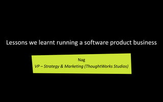 Lessons we learnt running a software product business

                                Nag
          VP – Strategy & Marketing (ThoughtWorks Studios)
 