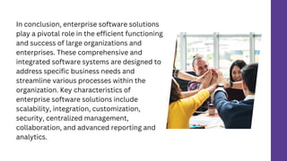 In conclusion, enterprise software solutions
play a pivotal role in the efficient functioning
and success of large organizations and
enterprises. These comprehensive and
integrated software systems are designed to
address specific business needs and
streamline various processes within the
organization. Key characteristics of
enterprise software solutions include
scalability, integration, customization,
security, centralized management,
collaboration, and advanced reporting and
analytics.
 