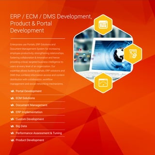 ERP / ECM / DMS Development,
Product & Portal
Development
Enterprises use Portals, ERP Solutions and
Document Management System for increasing
employee productivity, strengthening relationships,
fostering collaboration & innovation and hence
providing critical, targeted business intelligence to
users at every level of an organization. Our
expertise allows building portals, ERP solutions and
DMS that combine information access and content
distribution with collaboration, workflow
management and social networking mechanisms.
Portal Development
ECM Solutions
Document Management
ERP Implementation
Custom Development
Big Data
Performance Assessment & Tuning
Product Development
 
