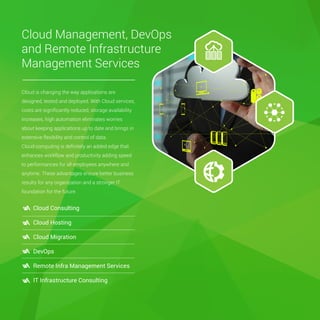 Cloud Management, DevOps
and Remote Infrastructure
Management Services
Cloud is changing the way applications are
designed, tested and deployed. With Cloud services,
costs are signiﬁcantly reduced, storage availability
increases, high automation eliminates worries
about keeping applications up to date and brings in
extensive flexibility and control of data.
Cloud computing is deﬁnitely an added edge that
enhances workflow and productivity adding speed
to performances for all employees anywhere and
anytime. These advantages ensure better business
results for any organization and a stronger IT
foundation for the future.
Cloud Consulting
Cloud Hosting
Cloud Migration
DevOps
Remote Infra Management Services
IT Infrastructure Consulting
 