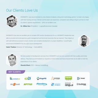 Dr. Gillian Kerr (President – LogicalOutcomes Canada)
KNOWARTH was recommended to us by Solution Analysts, a long-term technology partner. I’ve been very happy
with their hosting services. Chintan and his team are responsive, competent and willing to ﬁgure out how to meet
my clients’ speciﬁc requirements – all for an excellent cost.
Our Clients Love Us
Shardul Bhatt (CEO – Botree Consulting)
We have availed UI Development services from KNOWARTH and are very satisﬁed with their quality and timely
delivery. They have accommodated our requests on short notice and have ensured that we are able to meet the
expectations of our clients.
Saket Thakkar (Director of Technology – CentralBOS)
KNOWARTH has done an excellent job on complex ERP product development for us. KNOWARTH leadership was
able to provide technical expertise, good management and technical resources that we required. They helped us
with well-deﬁned processes to track ,monitor and complete development on project deadlines. I would highly
recommend KNOWARTH for any open source development.
KEY CLIENTS
 