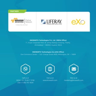 KNOWARTH Technologies Pvt. Ltd. (INDIA Ofﬁce)
11, Aryan Corporate Park, Nr. Shilaj Railway Crossing, Thaltej,
Ahmedabad – 380059, Gujarat, INDIA
KNOWARTH Technologies Inc.(USA Ofﬁce)
One Commerce Center – 1201 Orange Street #600, Wilmington, DE – 19899
Mail us at
marketing@knowarth.com
Visit us at
www.knowarth.com
Call us at
INDIA: +91 79 6617 3708
USA: +1 803 767 4034
PARTNER
Partner
Network
CONSULTING PARTNER
 