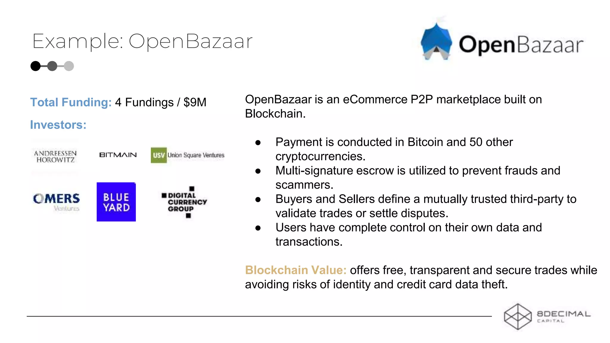 Example: OpenBazaar
OpenBazaar is an eCommerce P2P marketplace built on
Blockchain.
● Payment is conducted in Bitcoin and 50 other
cryptocurrencies.
● Multi-signature escrow is utilized to prevent frauds and
scammers.
● Buyers and Sellers define a mutually trusted third-party to
validate trades or settle disputes.
● Users have complete control on their own data and
transactions.
Blockchain Value: offers free, transparent and secure trades while
avoiding risks of identity and credit card data theft.
Investors:
Total Funding: 4 Fundings / $9M
 