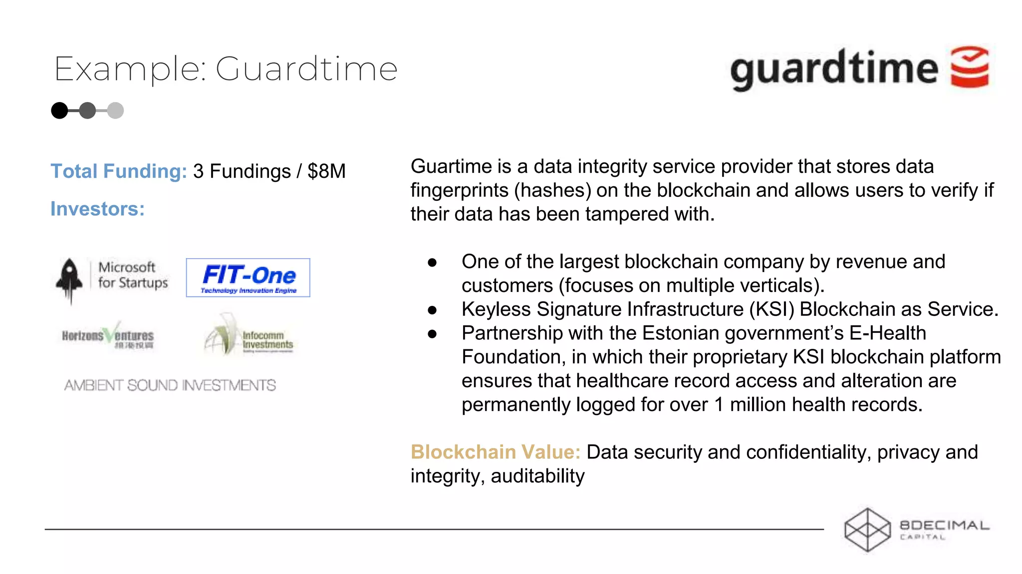 Example: Guardtime
Guartime is a data integrity service provider that stores data
fingerprints (hashes) on the blockchain and allows users to verify if
their data has been tampered with.
● One of the largest blockchain company by revenue and
customers (focuses on multiple verticals).
● Keyless Signature Infrastructure (KSI) Blockchain as Service.
● Partnership with the Estonian government’s E-Health
Foundation, in which their proprietary KSI blockchain platform
ensures that healthcare record access and alteration are
permanently logged for over 1 million health records.
Blockchain Value: Data security and confidentiality, privacy and
integrity, auditability
Investors:
Total Funding: 3 Fundings / $8M
 