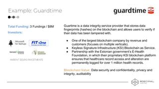 Example: Guardtime
Guartime is a data integrity service provider that stores data
fingerprints (hashes) on the blockchain and allows users to verify if
their data has been tampered with.
● One of the largest blockchain company by revenue and
customers (focuses on multiple verticals).
● Keyless Signature Infrastructure (KSI) Blockchain as Service.
● Partnership with the Estonian government’s E-Health
Foundation, in which their proprietary KSI blockchain platform
ensures that healthcare record access and alteration are
permanently logged for over 1 million health records.
Blockchain Value: Data security and confidentiality, privacy and
integrity, auditability
Investors:
Total Funding: 3 Fundings / $8M
 