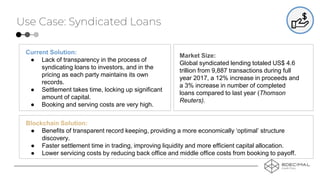 Use Case: Syndicated Loans
Current Solution:
● Lack of transparency in the process of
syndicating loans to investors, and in the
pricing as each party maintains its own
records.
● Settlement takes time, locking up significant
amount of capital.
● Booking and serving costs are very high.
Blockchain Solution:
● Benefits of transparent record keeping, providing a more economically ‘optimal’ structure
discovery.
● Faster settlement time in trading, improving liquidity and more efficient capital allocation.
● Lower servicing costs by reducing back office and middle office costs from booking to payoff.
Market Size:
Global syndicated lending totaled US$ 4.6
trillion from 9,887 transactions during full
year 2017, a 12% increase in proceeds and
a 3% increase in number of completed
loans compared to last year (Thomson
Reuters).
 