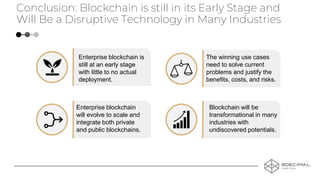 Enterprise blockchain is
still at an early stage
with little to no actual
deployment.
Conclusion: Blockchain is still in its Early Stage and
Will Be a Disruptive Technology in Many Industries
The winning use cases
need to solve current
problems and justify the
benefits, costs, and risks.
Enterprise blockchain
will evolve to scale and
integrate both private
and public blockchains.
Blockchain will be
transformational in many
industries with
undiscovered potentials.
 