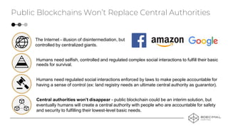 Humans need regulated social interactions enforced by laws to make people accountable for
having a sense of control (ex: land registry needs an ultimate central authority as guarantor).
The Internet - illusion of disintermediation, but
controlled by centralized giants.
Humans need selfish, controlled and regulated complex social interactions to fulfill their basic
needs for survival.
Central authorities won’t disappear - public blockchain could be an interim solution, but
eventually humans will create a central authority with people who are accountable for safety
and security to fulfilling their lowest-level basic needs.
Public Blockchains Won’t Replace Central Authorities
 