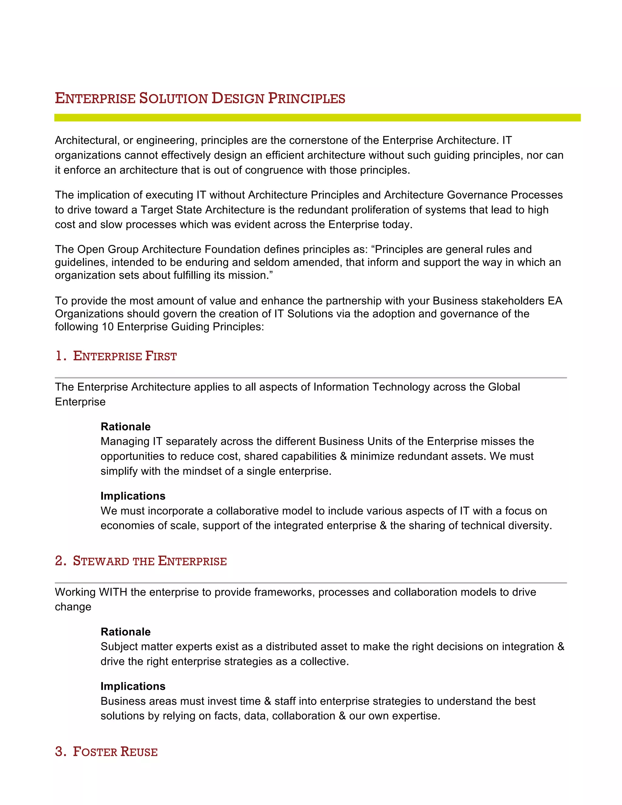 ENTERPRISE SOLUTION DESIGN PRINCIPLES
Architectural, or engineering, principles are the cornerstone of the Enterprise Architecture. IT
organizations cannot effectively design an efficient architecture without such guiding principles, nor can
it enforce an architecture that is out of congruence with those principles.
The implication of executing IT without Architecture Principles and Architecture Governance Processes
to drive toward a Target State Architecture is the redundant proliferation of systems that lead to high
cost and slow processes which was evident across the Enterprise today.
The Open Group Architecture Foundation defines principles as: “Principles are general rules and
guidelines, intended to be enduring and seldom amended, that inform and support the way in which an
organization sets about fulfilling its mission.”
To provide the most amount of value and enhance the partnership with your Business stakeholders EA
Organizations should govern the creation of IT Solutions via the adoption and governance of the
following 10 Enterprise Guiding Principles:
1. ENTERPRISE FIRST
The Enterprise Architecture applies to all aspects of Information Technology across the Global
Enterprise
Rationale
Managing IT separately across the different Business Units of the Enterprise misses the
opportunities to reduce cost, shared capabilities & minimize redundant assets. We must
simplify with the mindset of a single enterprise.
Implications
We must incorporate a collaborative model to include various aspects of IT with a focus on
economies of scale, support of the integrated enterprise & the sharing of technical diversity.
2. STEWARD THE ENTERPRISE
Working WITH the enterprise to provide frameworks, processes and collaboration models to drive
change
Rationale
Subject matter experts exist as a distributed asset to make the right decisions on integration &
drive the right enterprise strategies as a collective.
Implications
Business areas must invest time & staff into enterprise strategies to understand the best
solutions by relying on facts, data, collaboration & our own expertise.
3. FOSTER REUSE
 