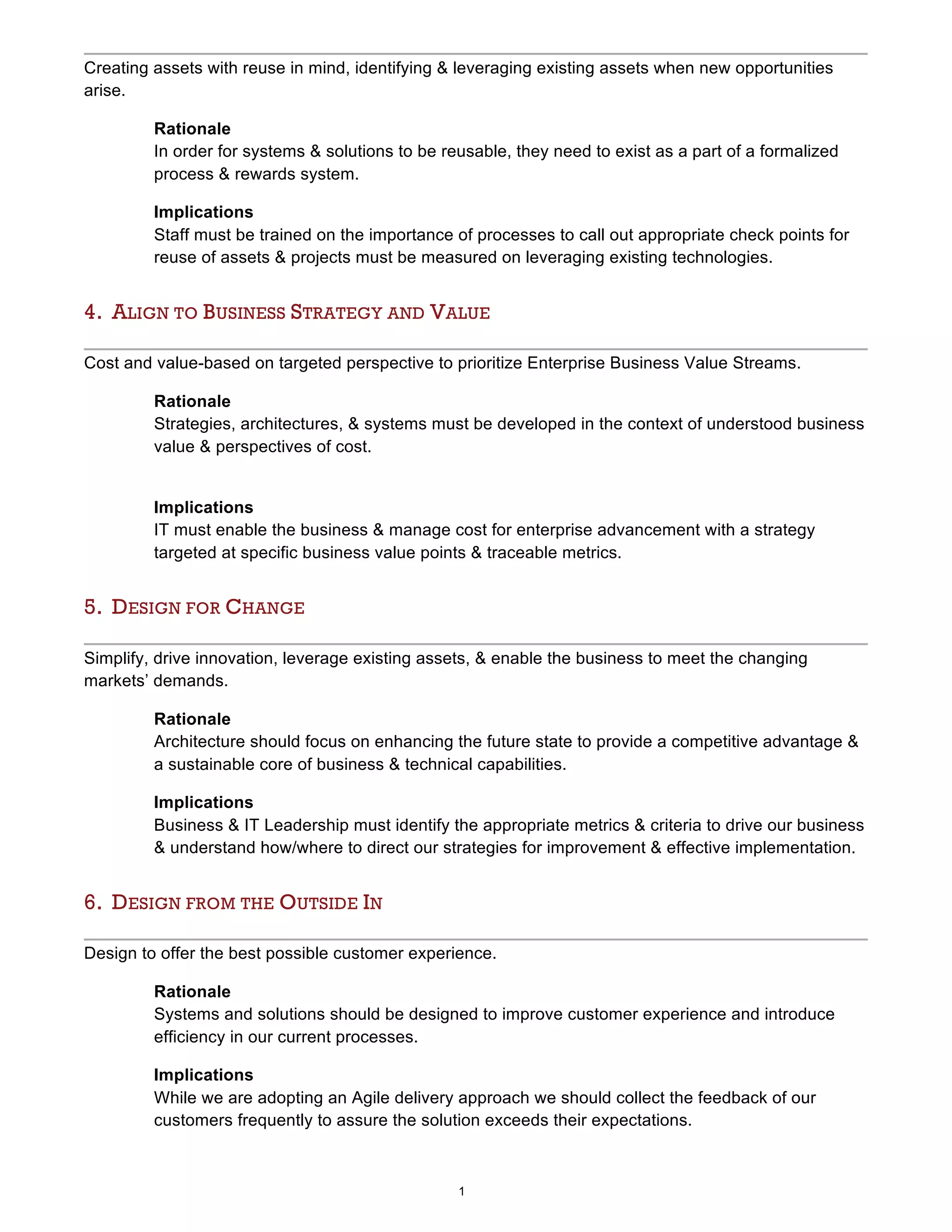 1
Creating assets with reuse in mind, identifying & leveraging existing assets when new opportunities
arise.
Rationale
In order for systems & solutions to be reusable, they need to exist as a part of a formalized
process & rewards system.
Implications
Staff must be trained on the importance of processes to call out appropriate check points for
reuse of assets & projects must be measured on leveraging existing technologies.
4. ALIGN TO BUSINESS STRATEGY AND VALUE
Cost and value-based on targeted perspective to prioritize Enterprise Business Value Streams.
Rationale
Strategies, architectures, & systems must be developed in the context of understood business
value & perspectives of cost.
Implications
IT must enable the business & manage cost for enterprise advancement with a strategy
targeted at specific business value points & traceable metrics.
5. DESIGN FOR CHANGE
Simplify, drive innovation, leverage existing assets, & enable the business to meet the changing
markets’ demands.
Rationale
Architecture should focus on enhancing the future state to provide a competitive advantage &
a sustainable core of business & technical capabilities.
Implications
Business & IT Leadership must identify the appropriate metrics & criteria to drive our business
& understand how/where to direct our strategies for improvement & effective implementation.
6. DESIGN FROM THE OUTSIDE IN
Design to offer the best possible customer experience.
Rationale
Systems and solutions should be designed to improve customer experience and introduce
efficiency in our current processes.
Implications
While we are adopting an Agile delivery approach we should collect the feedback of our
customers frequently to assure the solution exceeds their expectations.
 