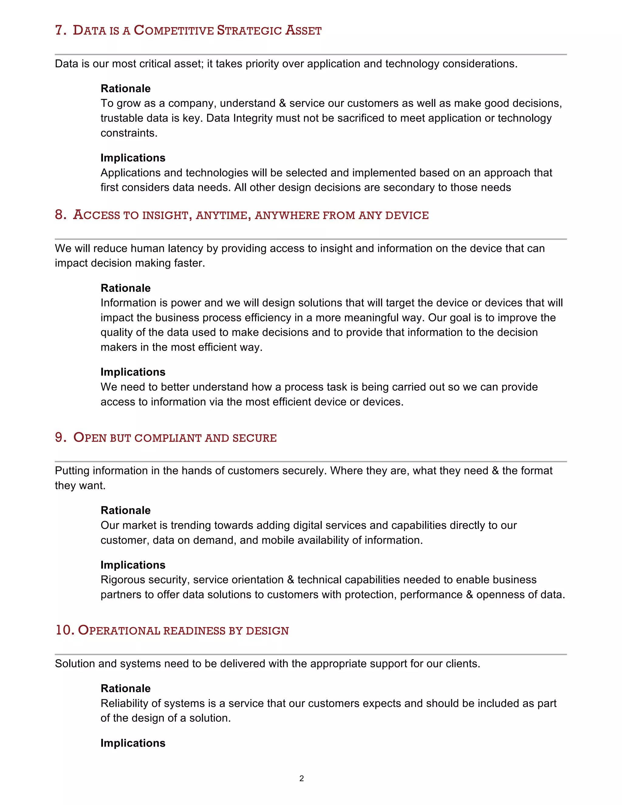 2
7. DATA IS A COMPETITIVE STRATEGIC ASSET
Data is our most critical asset; it takes priority over application and technology considerations.
Rationale
To grow as a company, understand & service our customers as well as make good decisions,
trustable data is key. Data Integrity must not be sacrificed to meet application or technology
constraints.
Implications
Applications and technologies will be selected and implemented based on an approach that
first considers data needs. All other design decisions are secondary to those needs
8. ACCESS TO INSIGHT, ANYTIME, ANYWHERE FROM ANY DEVICE
We will reduce human latency by providing access to insight and information on the device that can
impact decision making faster.
Rationale
Information is power and we will design solutions that will target the device or devices that will
impact the business process efficiency in a more meaningful way. Our goal is to improve the
quality of the data used to make decisions and to provide that information to the decision
makers in the most efficient way.
Implications
We need to better understand how a process task is being carried out so we can provide
access to information via the most efficient device or devices.
9. OPEN BUT COMPLIANT AND SECURE
Putting information in the hands of customers securely. Where they are, what they need & the format
they want.
Rationale
Our market is trending towards adding digital services and capabilities directly to our
customer, data on demand, and mobile availability of information.
Implications
Rigorous security, service orientation & technical capabilities needed to enable business
partners to offer data solutions to customers with protection, performance & openness of data.
10. OPERATIONAL READINESS BY DESIGN
Solution and systems need to be delivered with the appropriate support for our clients.
Rationale
Reliability of systems is a service that our customers expects and should be included as part
of the design of a solution.
Implications
 