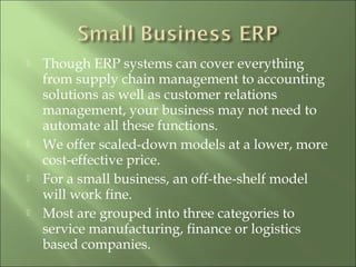  Though ERP systems can cover everything
from supply chain management to accounting
solutions as well as customer relations
management, your business may not need to
automate all these functions.
 We offer scaled-down models at a lower, more
cost-effective price.
 For a small business, an off-the-shelf model
will work fine.
 Most are grouped into three categories to
service manufacturing, finance or logistics
based companies.
 