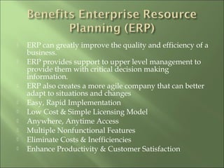  ERP can greatly improve the quality and efficiency of a
business.
 ERP provides support to upper level management to
provide them with critical decision making
information.
 ERP also creates a more agile company that can better
adapt to situations and changes
 Easy, Rapid Implementation
 Low Cost & Simple Licensing Model
 Anywhere, Anytime Access
 Multiple Nonfunctional Features
 Eliminate Costs & Inefficiencies
 Enhance Productivity & Customer Satisfaction
 