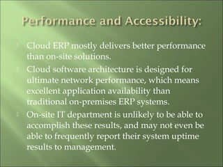  Cloud ERP mostly delivers better performance
than on-site solutions.
 Cloud software architecture is designed for
ultimate network performance, which means
excellent application availability than
traditional on-premises ERP systems.
 On-site IT department is unlikely to be able to
accomplish these results, and may not even be
able to frequently report their system uptime
results to management.
 