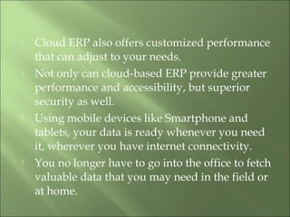  Cloud ERP also offers customized performance
that can adjust to your needs.
 Not only can cloud-based ERP provide greater
performance and accessibility, but superior
security as well.
 Using mobile devices like Smartphone and
tablets, your data is ready whenever you need
it, wherever you have internet connectivity.
 You no longer have to go into the office to fetch
valuable data that you may need in the field or
at home.
 