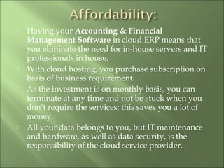  Having your Accounting & Financial
Management Software in cloud ERP means that
you eliminate the need for in-house servers and IT
professionals in house.
 With cloud hosting, you purchase subscription on
basis of business requirement.
 As the investment is on monthly basis, you can
terminate at any time and not be stuck when you
don’t require the services; this saves you a lot of
money.
 All your data belongs to you, but IT maintenance
and hardware, as well as data security, is the
responsibility of the cloud service provider.
 