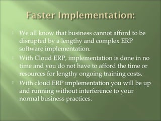  We all know that business cannot afford to be
disrupted by a lengthy and complex ERP
software implementation.
 With Cloud ERP, implementation is done in no
time and you do not have to afford the time or
resources for lengthy ongoing training costs.
 With cloud ERP implementation you will be up
and running without interference to your
normal business practices.
 
