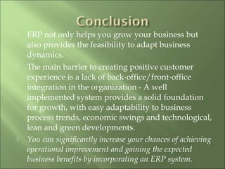  ERP not only helps you grow your business but
also provides the feasibility to adapt business
dynamics.
 The main barrier to creating positive customer
experience is a lack of back-office/front-office
integration in the organization - A well
implemented system provides a solid foundation
for growth, with easy adaptability to business
process trends, economic swings and technological,
lean and green developments.
 You can significantly increase your chances of achieving
operational improvement and gaining the expected
business benefits by incorporating an ERP system.
 