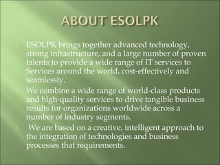 ESOLPK brings together advanced technology,
strong infrastructure, and a large number of proven
talents to provide a wide range of IT services to
Services around the world, cost-effectively and
seamlessly.
 We combine a wide range of world-class products
and high-quality services to drive tangible business
results for organizations worldwide across a
number of industry segments.
 We are based on a creative, intelligent approach to
the integration of technologies and business
processes that requirements.
 