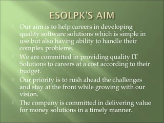  Our aim is to help careers in developing
quality software solutions which is simple in
use but also having ability to handle their
complex problems.
 We are committed in providing quality IT
Solutions to careers at a cost according to their
budget.
 Our priority is to rush ahead the challenges
and stay at the front while growing with our
vision.
 The company is committed in delivering value
for money solutions in a timely manner.
 