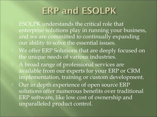  ESOLPK understands the critical role that
enterprise solutions play in running your business,
and we are committed to continually expanding
our ability to solve the essential issues.
 We offer ERP Solutions that are deeply focused on
the unique needs of various industries.
 A broad range of professional services are
available from our experts for your ERP or CRM
implementation, training or custom development.
 Our in depth experience of open source ERP
solutions offer numerous benefits over traditional
ERP software, like low cost of ownership and
unparalleled product control.
 