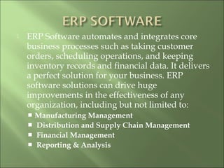  ERP Software automates and integrates core
business processes such as taking customer
orders, scheduling operations, and keeping
inventory records and financial data. It delivers
a perfect solution for your business. ERP
software solutions can drive huge
improvements in the effectiveness of any
organization, including but not limited to:
 Manufacturing Management
  Distribution and Supply Chain Management
  Financial Management
  Reporting & Analysis
 