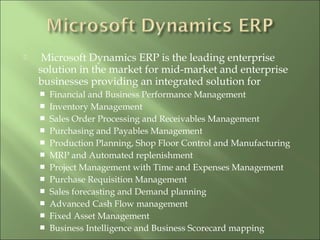  
 Microsoft Dynamics ERP is the leading enterprise
solution in the market for mid-market and enterprise
businesses providing an integrated solution for 
 Financial and Business Performance Management
 Inventory Management
 Sales Order Processing and Receivables Management
 Purchasing and Payables Management
 Production Planning, Shop Floor Control and Manufacturing
 MRP and Automated replenishment
 Project Management with Time and Expenses Management
 Purchase Requisition Management
 Sales forecasting and Demand planning
 Advanced Cash Flow management
 Fixed Asset Management
 Business Intelligence and Business Scorecard mapping
 