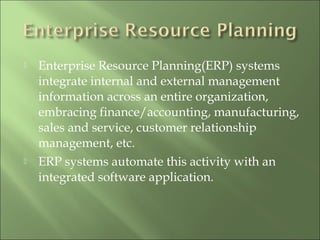  Enterprise Resource Planning(ERP) systems
integrate internal and external management
information across an entire organization,
embracing finance/accounting, manufacturing,
sales and service, customer relationship
management, etc.
 ERP systems automate this activity with an
integrated software application.
 