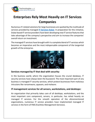 Enterprises Rely Most Heavily on IT Services
Companies
Numerous IT-related solutions for large businesses are sparked by the multitude of
services provided by managed IT Services Dubai. In preparation for this initiative,
Dubai-based IT service providers have been developing new IT service features that
take advantage of the company's perspective and aim to increase the companies'
overall return on investment.
The managed IT services have brought with it a complete blend of IT services which
becomes an imperative and the most indispensable component of the tangential
growth of the enterprise.
Services managed by IT that deal with security:
In the business world, where the organization houses the crucial database, IT
security services have always been the buzzword. The most important part of any
business is managed IT security services, which protect businesses from malicious
intrusions like ransomware, spyware, and malware.
IT management services for all servers, workstations, and desktops:
An organization that primarily takes care of all desktops, workstations, and the
most important core component, servers, in particular, has relied heavily on
managed IT services. For the smooth operation of the aforementioned
organizations, numerous IT service providers have implemented managed IT
services in the form of FMS (Facilities Management Services).
 