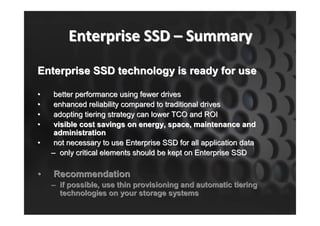Enterprise SSD – Summary
Enterprise SSD technology is ready for use

•    better performance using fewer drives
•    enhanced reliability compared to traditional drives
•    adopting tiering strategy can lower TCO and ROI
•    visible cost savings on energy, space, maintenance and
     administration
•    not necessary to use Enterprise SSD for all application data
    – only critical elements should be kept on Enterprise SSD

•   Recommendation
    – if possible, use thin provisioning and automatic tiering
      technologies on your storage systems
 